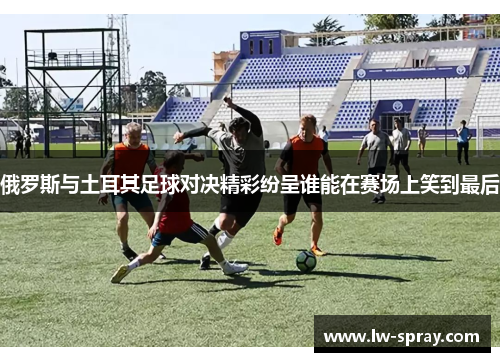 俄罗斯与土耳其足球对决精彩纷呈谁能在赛场上笑到最后