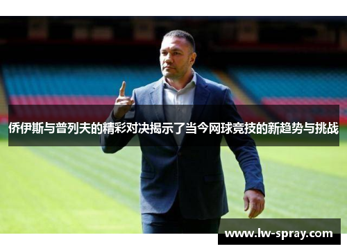 侨伊斯与普列夫的精彩对决揭示了当今网球竞技的新趋势与挑战