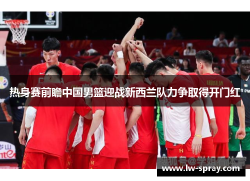 热身赛前瞻中国男篮迎战新西兰队力争取得开门红